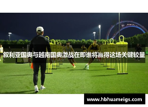 叙利亚国奥与越南国奥激战在即谁将赢得这场关键较量