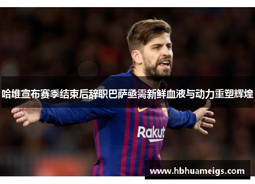 哈维宣布赛季结束后辞职巴萨亟需新鲜血液与动力重塑辉煌