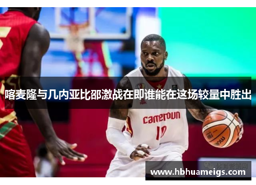 喀麦隆与几内亚比邵激战在即谁能在这场较量中胜出