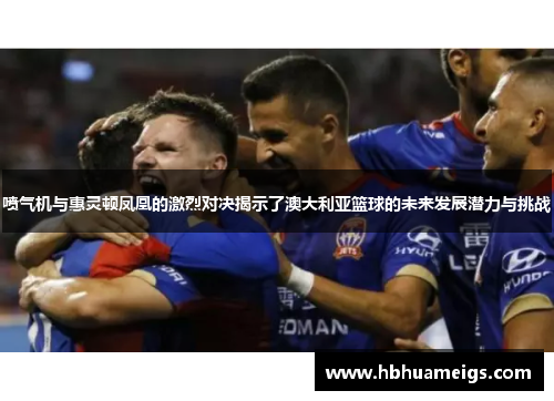 喷气机与惠灵顿凤凰的激烈对决揭示了澳大利亚篮球的未来发展潜力与挑战