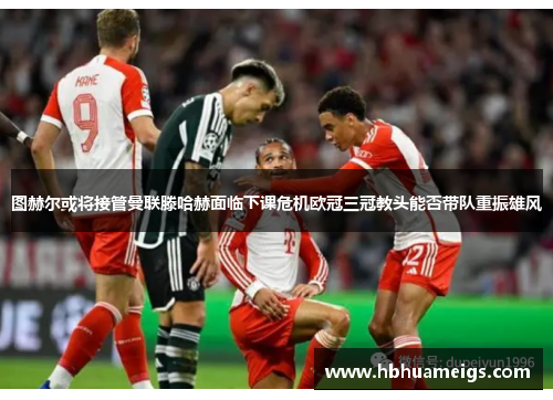 图赫尔或将接管曼联滕哈赫面临下课危机欧冠三冠教头能否带队重振雄风