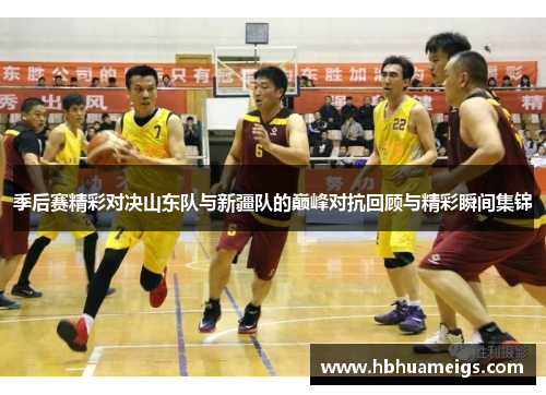 季后赛精彩对决山东队与新疆队的巅峰对抗回顾与精彩瞬间集锦