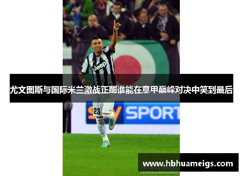 尤文图斯与国际米兰激战正酣谁能在意甲巅峰对决中笑到最后
