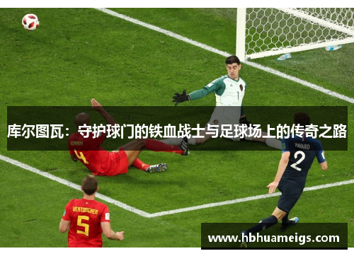 库尔图瓦：守护球门的铁血战士与足球场上的传奇之路