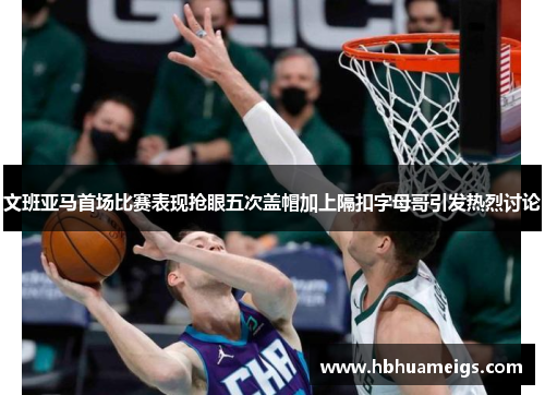 文班亚马首场比赛表现抢眼五次盖帽加上隔扣字母哥引发热烈讨论